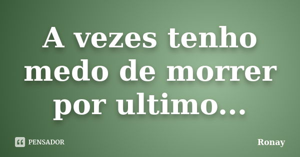 A vezes tenho medo de morrer por ultimo...... Frase de Ronay.