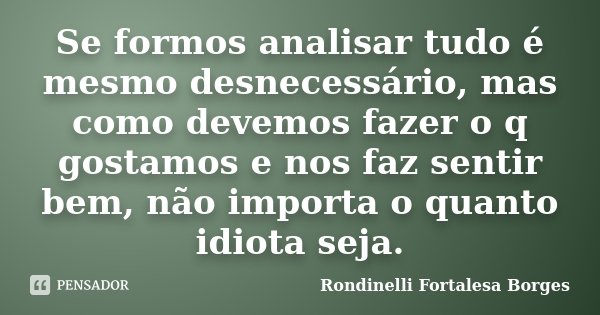 Se formos analisar tudo é mesmo desnecessário, mas como devemos fazer o q gostamos e nos faz sentir bem, não importa o quanto idiota seja.... Frase de Rondinelli Fortalesa Borges.