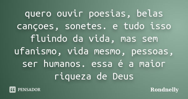 quero ouvir poesias, belas cançoes, sonetes. e tudo isso fluindo da vida, mas sem ufanismo, vida mesmo, pessoas, ser humanos. essa é a maior riqueza de Deus... Frase de Rondnelly.