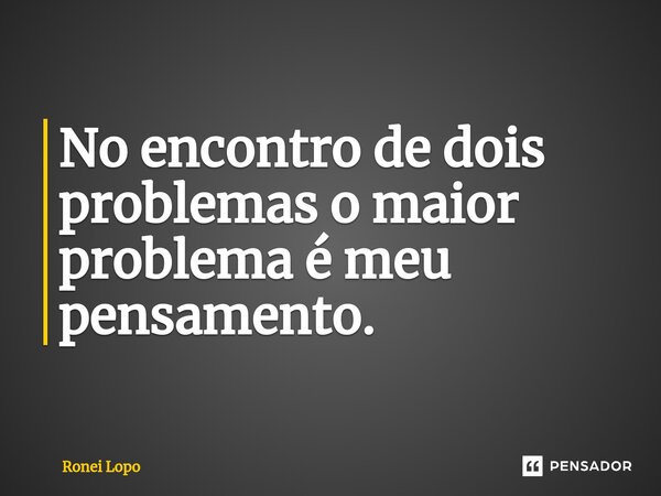 ⁠No encontro de dois problemas o maior problema é meu pensamento.... Frase de Ronei Lopo.