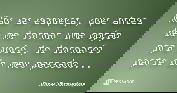 Não se esqueça, que antes de me tornar uma opção pra você, te tornarei parte do meu passado...... Frase de Ronei Parmejane.