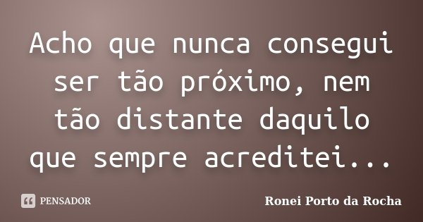 Acho que nunca consegui ser tão próximo, nem tão distante daquilo que sempre acreditei...... Frase de Ronei Porto da Rocha.
