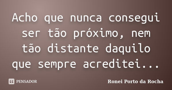 Acho que nunca consegui ser tão próximo, nem tão distante daquilo que sempre acreditei...... Frase de Ronei Porto da Rocha.