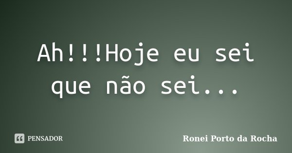 Ah!!!Hoje eu sei que não sei...... Frase de Ronei Porto da Rocha.