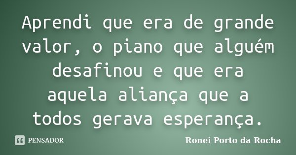 Aprendi que era de grande valor, o piano que alguém desafinou e que era aquela aliança que a todos gerava esperança.... Frase de Ronei Porto da Rocha.