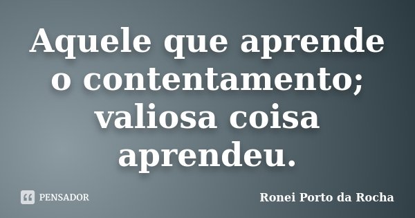 Aquele que aprende o contentamento; valiosa coisa aprendeu.... Frase de Ronei Porto da Rocha.