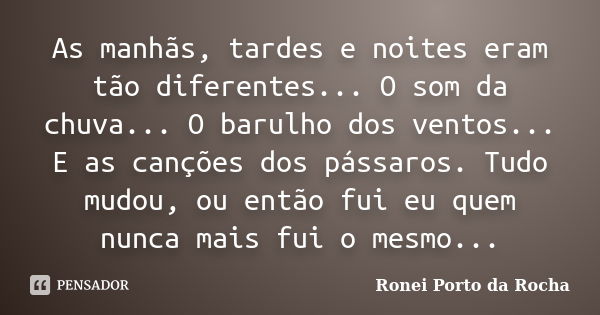 As manhãs, tardes e noites eram tão diferentes... O som da chuva... O barulho dos ventos... E as canções dos pássaros. Tudo mudou, ou então fui eu quem nunca ma... Frase de Ronei Porto da Rocha.