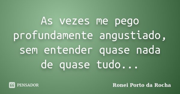 As vezes me pego profundamente angustiado, sem entender quase nada de quase tudo...... Frase de Ronei Porto da Rocha.