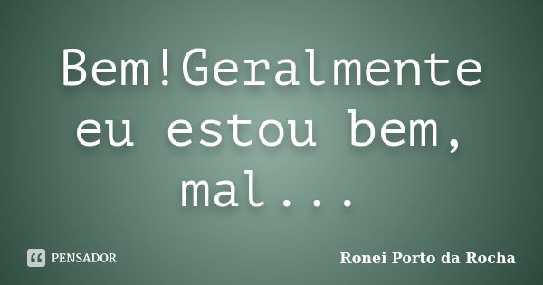 Bem!Geralmente eu estou bem, mal...... Frase de Ronei Porto da Rocha.