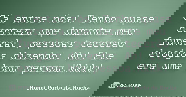 Cá entre nós! Tenho quase certeza que durante meu funeral, pessoas tecerão elogios dizendo: Ah! Ele era uma boa pessoa.Kkkk!... Frase de Ronei Porto da Rocha.