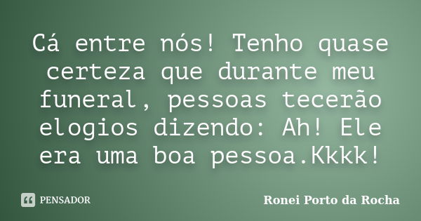 Cá entre nós! Tenho quase certeza que durante meu funeral, pessoas tecerão elogios dizendo: Ah! Ele era uma boa pessoa.Kkkk!... Frase de Ronei Porto da Rocha.