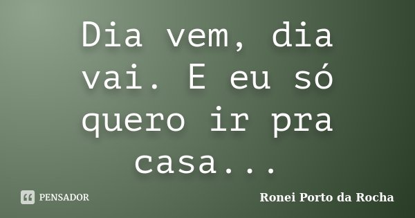 Dia vem, dia vai. E eu só quero ir pra casa...... Frase de Ronei Porto da Rocha.