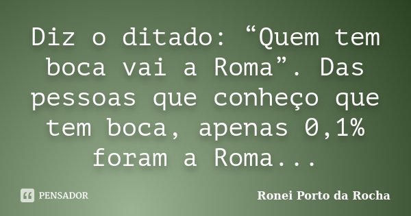 Diz o ditado: “Quem tem boca vai a Roma”. Das pessoas que conheço que tem boca, apenas 0,1% foram a Roma...... Frase de Ronei Porto da Rocha.