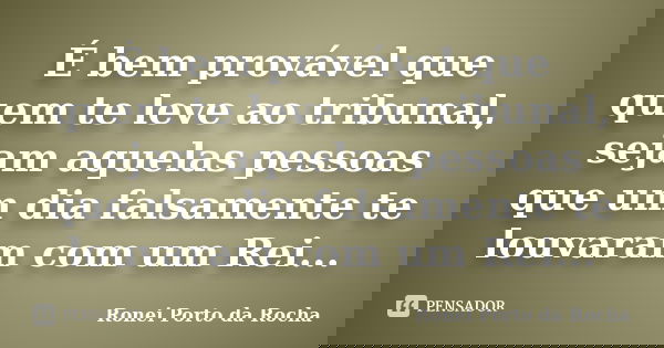É bem provável que quem te leve ao tribunal, sejam aquelas pessoas que um dia falsamente te louvaram com um Rei...... Frase de Ronei Porto da Rocha.