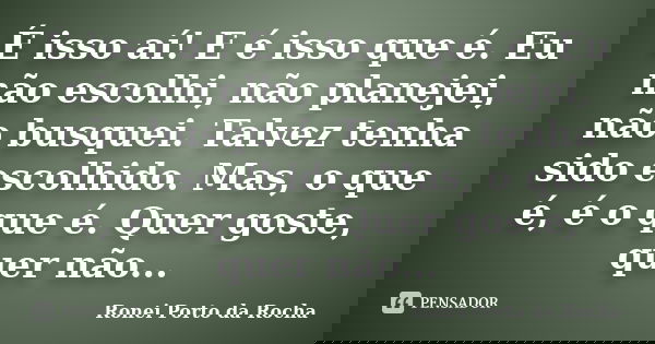 É isso aí! E é isso que é. Eu não escolhi, não planejei, não busquei. Talvez tenha sido escolhido. Mas, o que é, é o que é. Quer goste, quer não...... Frase de Ronei Porto da Rocha.