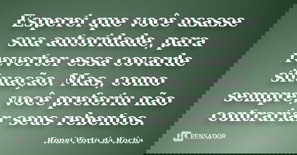 Esperei que você usasse sua autoridade, para reverter essa covarde situação. Mas, como sempre, você preferiu não contrariar seus rebentos.... Frase de Ronei Porto da Rocha.