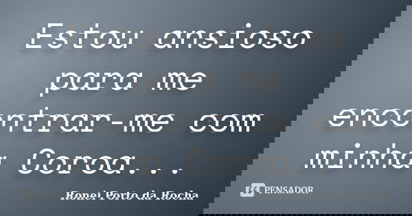 Estou ansioso para me encontrar-me com minha Coroa...... Frase de Ronei Porto da Rocha.