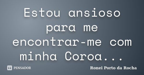 Estou ansioso para me encontrar-me com minha Coroa...... Frase de Ronei Porto da Rocha.