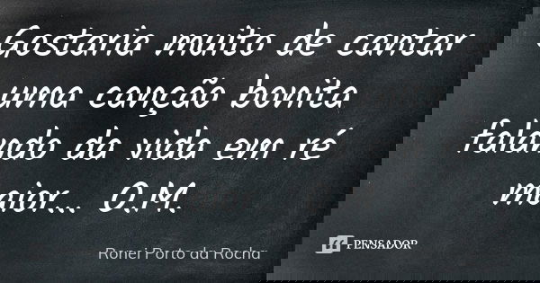 Gostaria muito de cantar uma canção bonita falando da vida em ré maior... O.M.... Frase de Ronei Porto da Rocha.