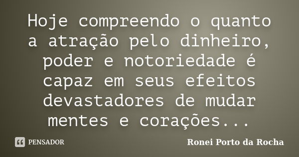 Hoje compreendo o quanto a atração pelo dinheiro, poder e notoriedade é capaz em seus efeitos devastadores de mudar mentes e corações...... Frase de Ronei Porto da Rocha.