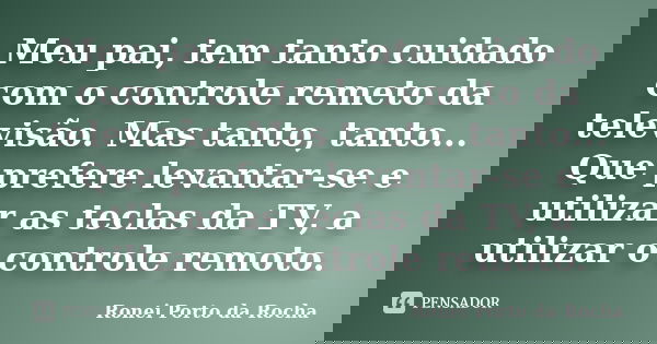 Meu pai, tem tanto cuidado com o controle remeto da televisão. Mas tanto, tanto... Que prefere levantar-se e utilizar as teclas da TV, a utilizar o controle rem... Frase de Ronei Porto da Rocha.