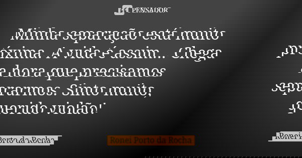 Minha separação está muito próxima. A vida é assim... Chega a hora que precisamos separarmos. Sinto muito, querido violão!... Frase de Ronei Porto da Rocha.
