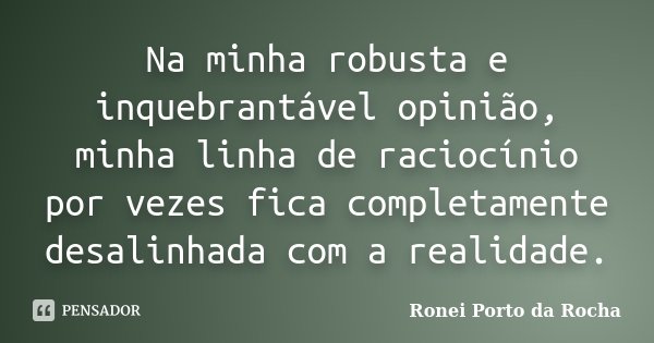 Na minha robusta e inquebrantável opinião, minha linha de raciocínio por vezes fica completamente desalinhada com a realidade.... Frase de Ronei Porto da Rocha.