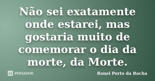 Não sei exatamente onde estarei, mas gostaria muito de comemorar o dia da morte, da Morte.... Frase de Ronei Porto da Rocha.