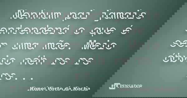 Nenhum pai jamais entenderá o que é ser uma mãe. Meio óbvio néh rs rs rs...... Frase de Ronei Porto da Rocha.