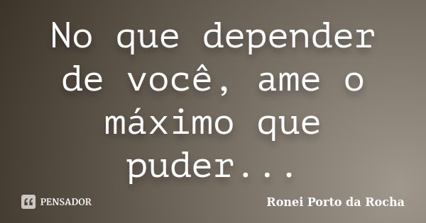 No que depender de você, ame o máximo que puder...... Frase de Ronei Porto da Rocha.
