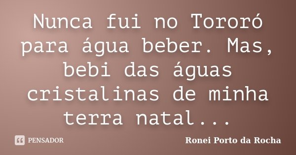 Nunca fui no Tororó para água beber. Mas, bebi das águas cristalinas de minha terra natal...... Frase de Ronei Porto da Rocha.