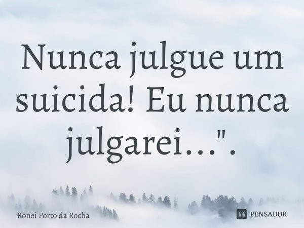 ⁠Nunca julgue um suicida! Eu nunca julgarei...".... Frase de Ronei Porto da Rocha.