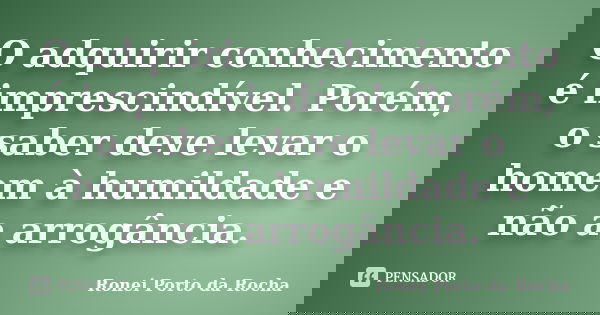O adquirir conhecimento é imprescindível. Porém, o saber deve levar o homem à humildade e não a arrogância.... Frase de Ronei Porto da Rocha.