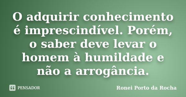 O adquirir conhecimento é imprescindível. Porém, o saber deve levar o homem à humildade e não a arrogância.... Frase de Ronei Porto da Rocha.