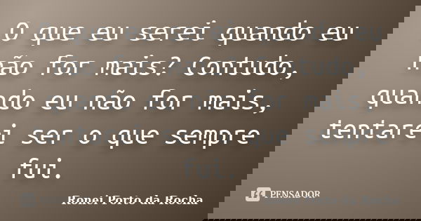 O que eu serei quando eu não for mais? Contudo, quando eu não for mais, tentarei ser o que sempre fui.... Frase de Ronei Porto da Rocha.