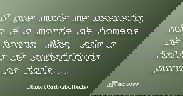 O que mais me assusta, não é a morte de homens de honra. Mas, sim a falta de substituto para os tais...... Frase de Ronei Porto da Rocha.