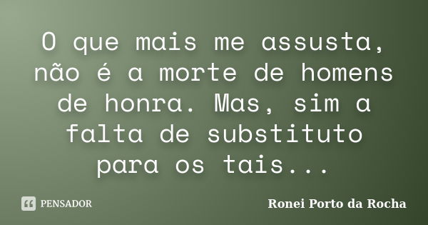 O que mais me assusta, não é a morte de homens de honra. Mas, sim a falta de substituto para os tais...... Frase de Ronei Porto da Rocha.