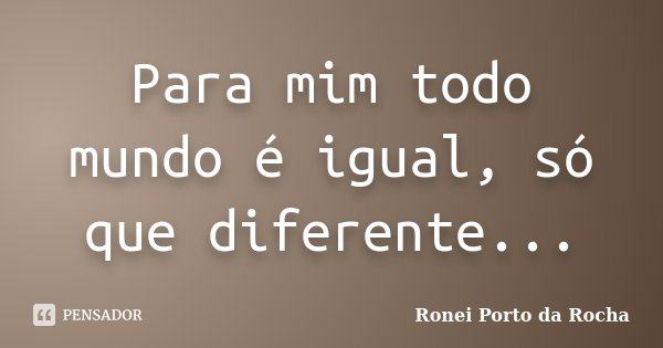 Para mim todo mundo é igual, só que diferente...... Frase de Ronei Porto da Rocha.