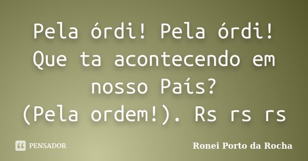 Pela órdi! Pela órdi! Que ta acontecendo em nosso País? (Pela ordem!). Rs rs rs... Frase de Ronei Porto da Rocha.