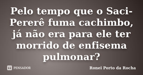 Pelo tempo que o Saci-Pererê fuma cachimbo, já não era para ele ter morrido de enfisema pulmonar?... Frase de Ronei Porto da Rocha.