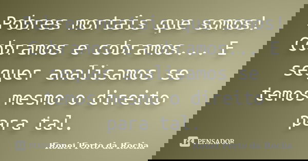 Pobres mortais que somos! Cobramos e cobramos... E sequer analisamos se temos mesmo o direito para tal.... Frase de Ronei Porto da Rocha.