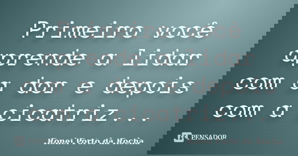 Primeiro você aprende a lidar com a dor e depois com a cicatriz...... Frase de Ronei Porto da Rocha.