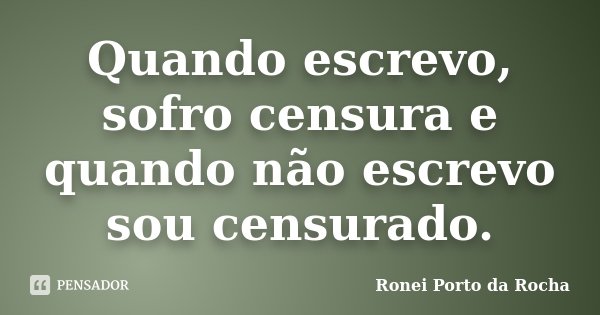 Quando escrevo, sofro censura e quando não escrevo sou censurado.... Frase de Ronei Porto da Rocha.