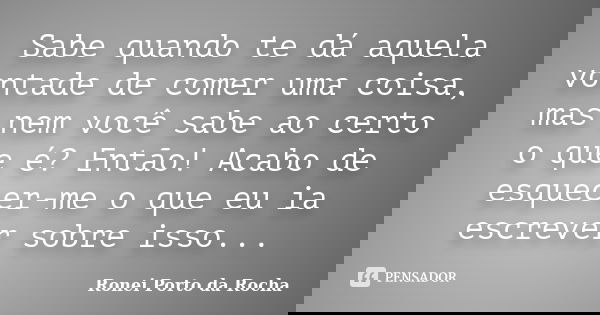 Sabe quando te dá aquela vontade de comer uma coisa, mas nem você sabe ao certo o que é? Então! Acabo de esquecer-me o que eu ia escrever sobre isso...... Frase de Ronei Porto da Rocha.