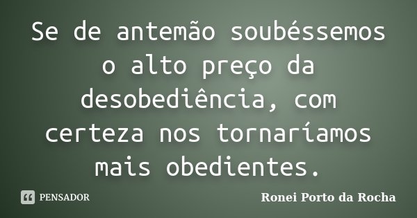 Se de antemão soubéssemos o alto preço da desobediência, com certeza nos tornaríamos mais obedientes.... Frase de Ronei Porto da Rocha.