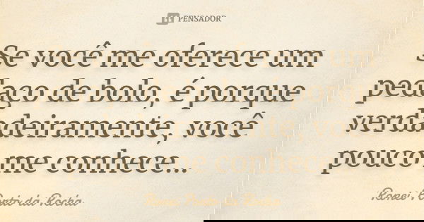 Se você me oferece um pedaço de bolo, é porque verdadeiramente, você pouco me conhece...... Frase de Ronei Porto da Rocha.