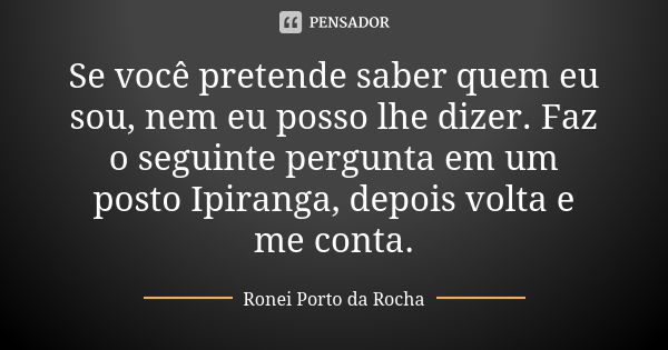 Se você pretende saber quem eu sou, nem eu posso lhe dizer. Faz o seguinte pergunta em um posto Ipiranga, depois volta e me conta.... Frase de Ronei Porto da Rocha.