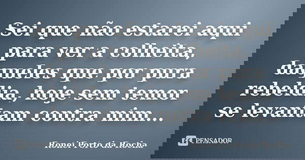 Sei que não estarei aqui para ver a colheita, daqueles que por pura rebeldia, hoje sem temor se levantam contra mim...... Frase de Ronei Porto da Rocha.