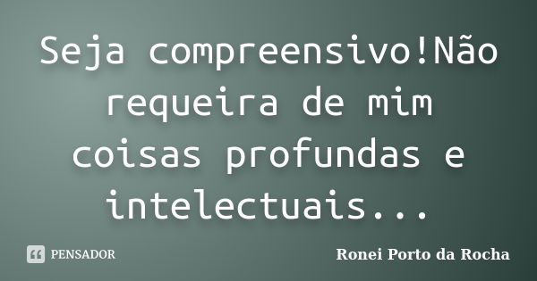 Seja compreensivo!Não requeira de mim coisas profundas e intelectuais...... Frase de Ronei Porto da Rocha.