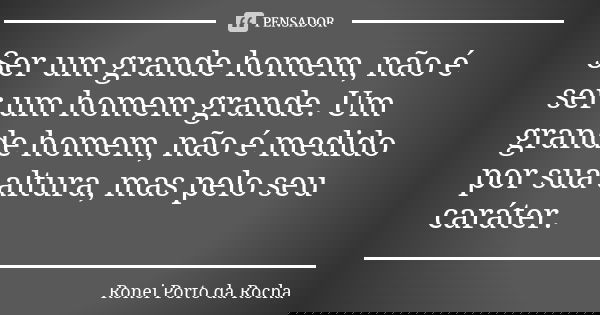 Ser um grande homem, não é ser um homem grande. Um grande homem, não é medido por sua altura, mas pelo seu caráter.... Frase de Ronei Porto da Rocha.